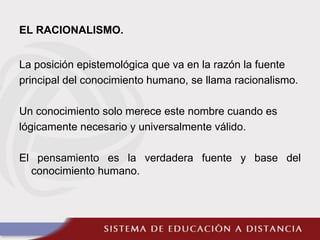 EL RACIONALISMO.
La posición epistemológica que va en la razón la fuente
principal del conocimiento humano, se llama racionalismo.
Un conocimiento solo merece este nombre cuando es
lógicamente necesario y universalmente válido.
El pensamiento es la verdadera fuente y base del
conocimiento humano.
 