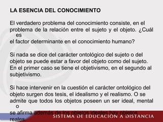 LA ESENCIA DEL CONOCIMIENTO
El verdadero problema del conocimiento consiste, en el
problema de la relación entre el sujeto y el objeto. ¿Cuál
es
el factor determinante en el conocimiento humano?
Si nada se dice del carácter ontológico del sujeto o del
objeto se puede estar a favor del objeto como del sujeto.
En el primer caso se tiene el objetivismo, en el segundo al
subjetivismo.
Si hace intervenir en la cuestión el carácter ontológico del
objeto surgen dos tesis, el idealismo y el realismo. O se
admite que todos los objetos poseen un ser ideal, mental
o
se afirma además de los objetos ideales hay objetos
reales.
 