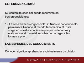 EL FENOMENALISMO
Su contenido esencial puede resumirse en
tres proposiciones:
1.- La cosa en si es cognoscible. 2. Nuestro conocimiento
permanece limitado al mundo fenoménico. 3. Este
surge en nuestra conciencia porque ordenamos y
elaboramos el material sensible con arreglo a las
formas a priori:
LAS ESPECIES DEL CONOCIMIENTO
Conocer significa aprehender espiritualmente un objeto.
 