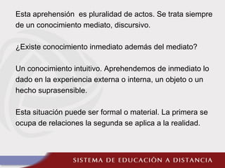Esta aprehensión es pluralidad de actos. Se trata siempre
de un conocimiento mediato, discursivo.
¿Existe conocimiento inmediato además del mediato?
Un conocimiento intuitivo. Aprehendemos de inmediato lo
dado en la experiencia externa o interna, un objeto o un
hecho suprasensible.
Esta situación puede ser formal o material. La primera se
ocupa de relaciones la segunda se aplica a la realidad.
 