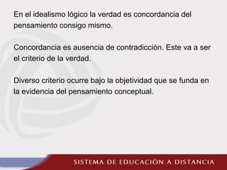 En el idealismo lógico la verdad es concordancia del
pensamiento consigo mismo.
Concordancia es ausencia de contradicción. Este va a ser
el criterio de la verdad.
Diverso criterio ocurre bajo la objetividad que se funda en
la evidencia del pensamiento conceptual.
 