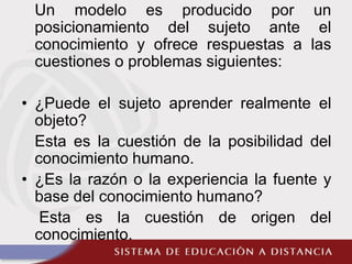 Un modelo es producido por un
posicionamiento del sujeto ante el
conocimiento y ofrece respuestas a las
cuestiones o problemas siguientes:
• ¿Puede el sujeto aprender realmente el
objeto?
Esta es la cuestión de la posibilidad del
conocimiento humano.
• ¿Es la razón o la experiencia la fuente y
base del conocimiento humano?
Esta es la cuestión de origen del
conocimiento.
 