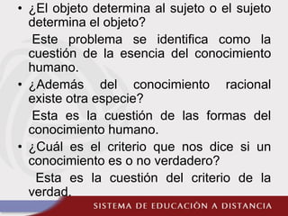• ¿El objeto determina al sujeto o el sujeto
determina el objeto?
Este problema se identifica como la
cuestión de la esencia del conocimiento
humano.
• ¿Además del conocimiento racional
existe otra especie?
Esta es la cuestión de las formas del
conocimiento humano.
• ¿Cuál es el criterio que nos dice si un
conocimiento es o no verdadero?
Esta es la cuestión del criterio de la
verdad.
 