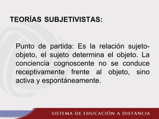 TEORÍAS SUBJETIVISTAS:
Punto de partida: Es la relación sujeto-
objeto, el sujeto determina el objeto. La
conciencia cognoscente no se conduce
receptivamente frente al objeto, sino
activa y espontáneamente.
 