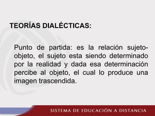 TEORÍAS DIALÉCTICAS:
Punto de partida: es la relación sujeto-
objeto, el sujeto esta siendo determinado
por la realidad y dada esa determinación
percibe al objeto, el cual lo produce una
imagen trascendida.
 