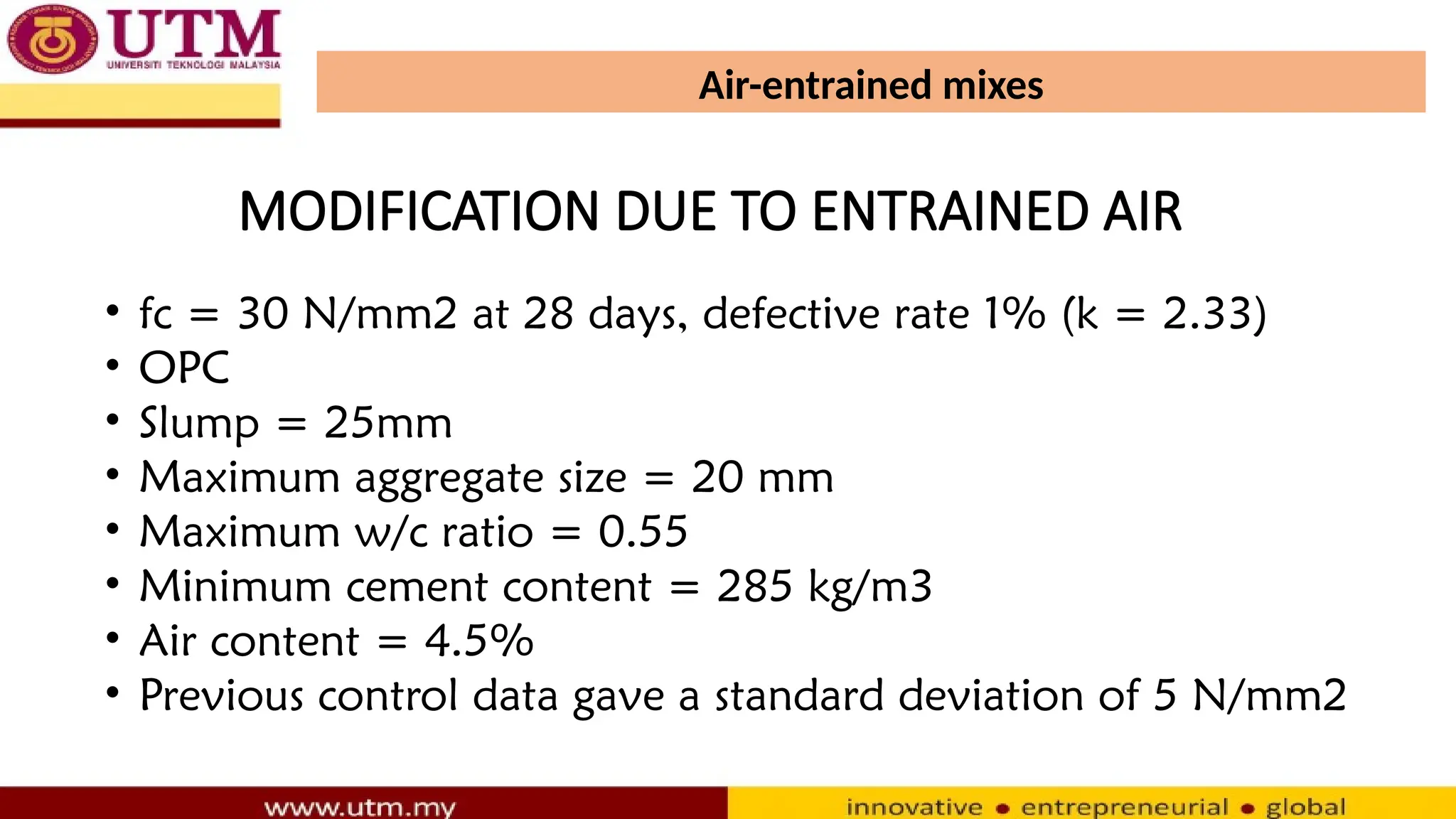 Air-entrained mixes
• fc = 30 N/mm2 at 28 days, defective rate 1% (k = 2.33)
• OPC
• Slump = 25mm
• Maximum aggregate size = 20 mm
• Maximum w/c ratio = 0.55
• Minimum cement content = 285 kg/m3
• Air content = 4.5%
• Previous control data gave a standard deviation of 5 N/mm2
MODIFICATION DUE TO ENTRAINED AIR
 