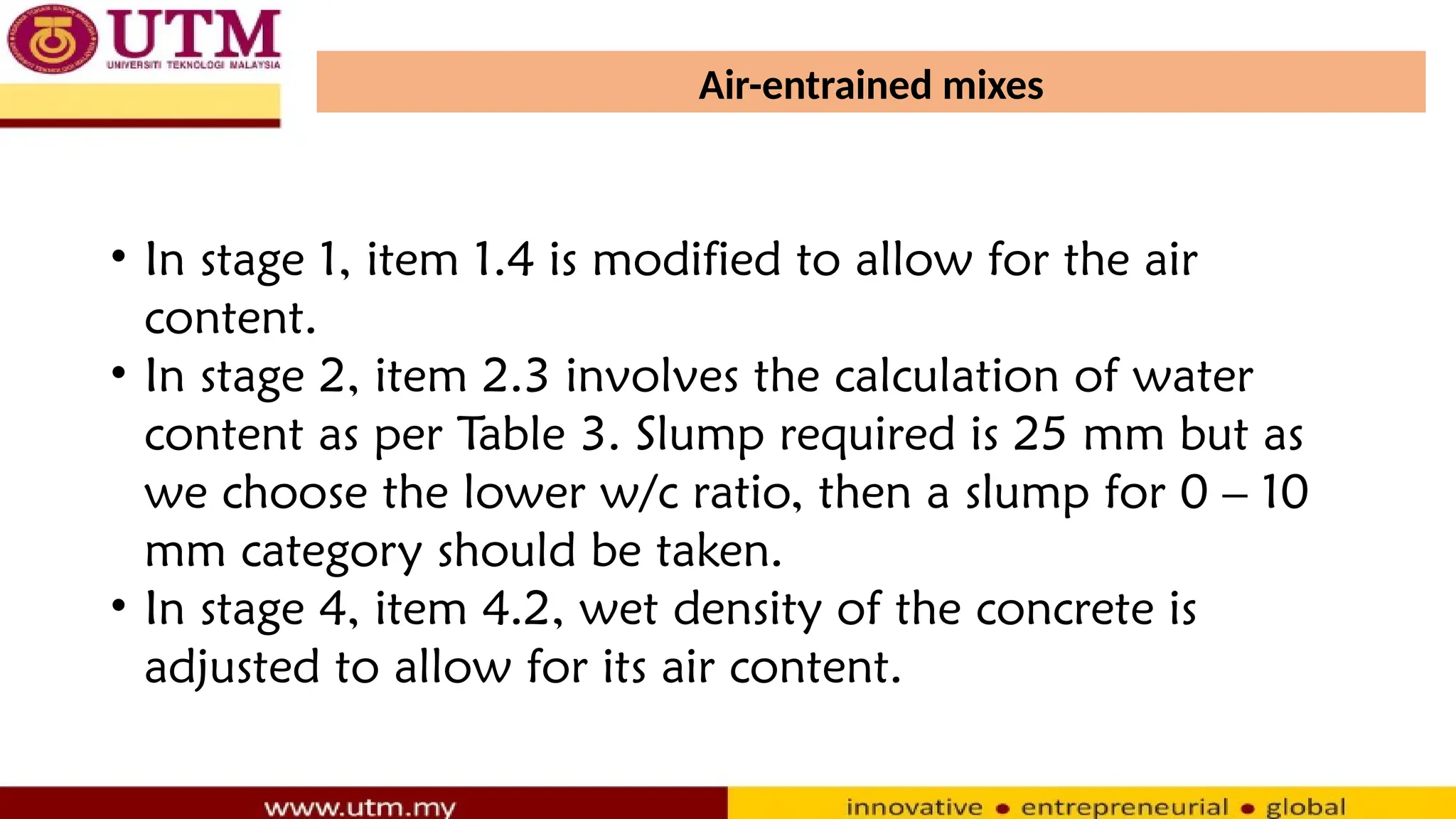 Air-entrained mixes
• In stage 1, item 1.4 is modified to allow for the air
content.
• In stage 2, item 2.3 involves the calculation of water
content as per Table 3. Slump required is 25 mm but as
we choose the lower w/c ratio, then a slump for 0 – 10
mm category should be taken.
• In stage 4, item 4.2, wet density of the concrete is
adjusted to allow for its air content.
 