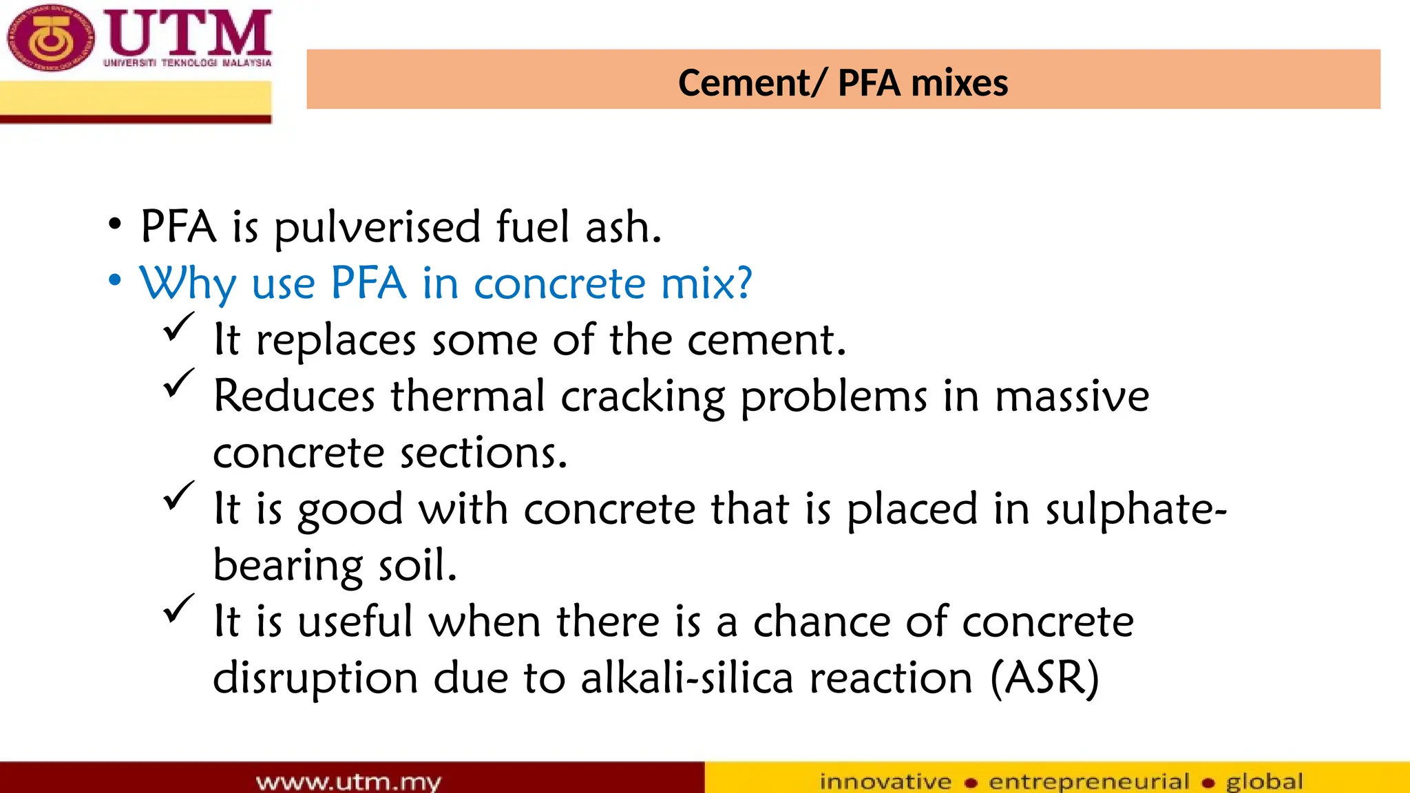 Cement/ PFA mixes
• PFA is pulverised fuel ash.
• Why use PFA in concrete mix?
 It replaces some of the cement.
 Reduces thermal cracking problems in massive
concrete sections.
 It is good with concrete that is placed in sulphate-
bearing soil.
 It is useful when there is a chance of concrete
disruption due to alkali-silica reaction (ASR)
 