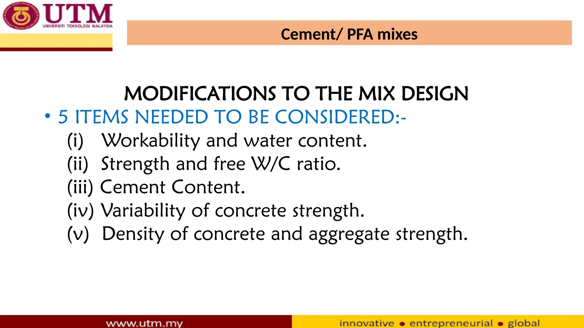 Cement/ PFA mixes
MODIFICATIONS TO THE MIX DESIGN
• 5 ITEMS NEEDED TO BE CONSIDERED:-
(i) Workability and water content.
(ii) Strength and free W/C ratio.
(iii) Cement Content.
(iv) Variability of concrete strength.
(v) Density of concrete and aggregate strength.
 