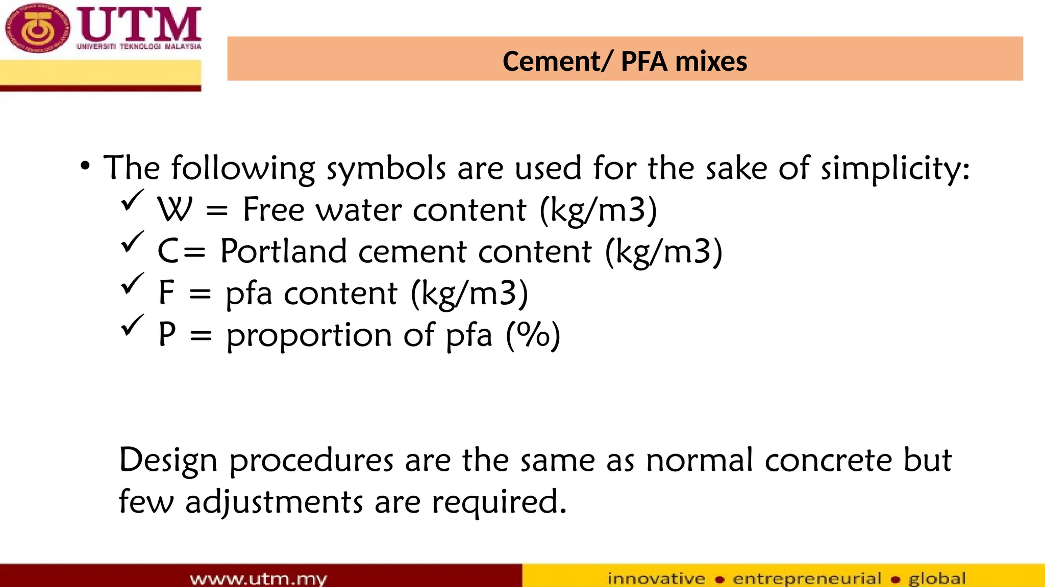 Cement/ PFA mixes
• The following symbols are used for the sake of simplicity:
 W = Free water content (kg/m3)
 C= Portland cement content (kg/m3)
 F = pfa content (kg/m3)
 P = proportion of pfa (%)
Design procedures are the same as normal concrete but
few adjustments are required.
 
