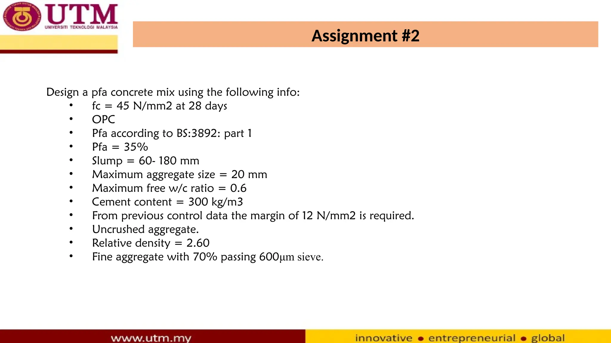 Assignment #2
Design a pfa concrete mix using the following info:
• fc = 45 N/mm2 at 28 days
• OPC
• Pfa according to BS:3892: part 1
• Pfa = 35%
• Slump = 60- 180 mm
• Maximum aggregate size = 20 mm
• Maximum free w/c ratio = 0.6
• Cement content = 300 kg/m3
• From previous control data the margin of 12 N/mm2 is required.
• Uncrushed aggregate.
• Relative density = 2.60
• Fine aggregate with 70% passing 600μm sieve.
 