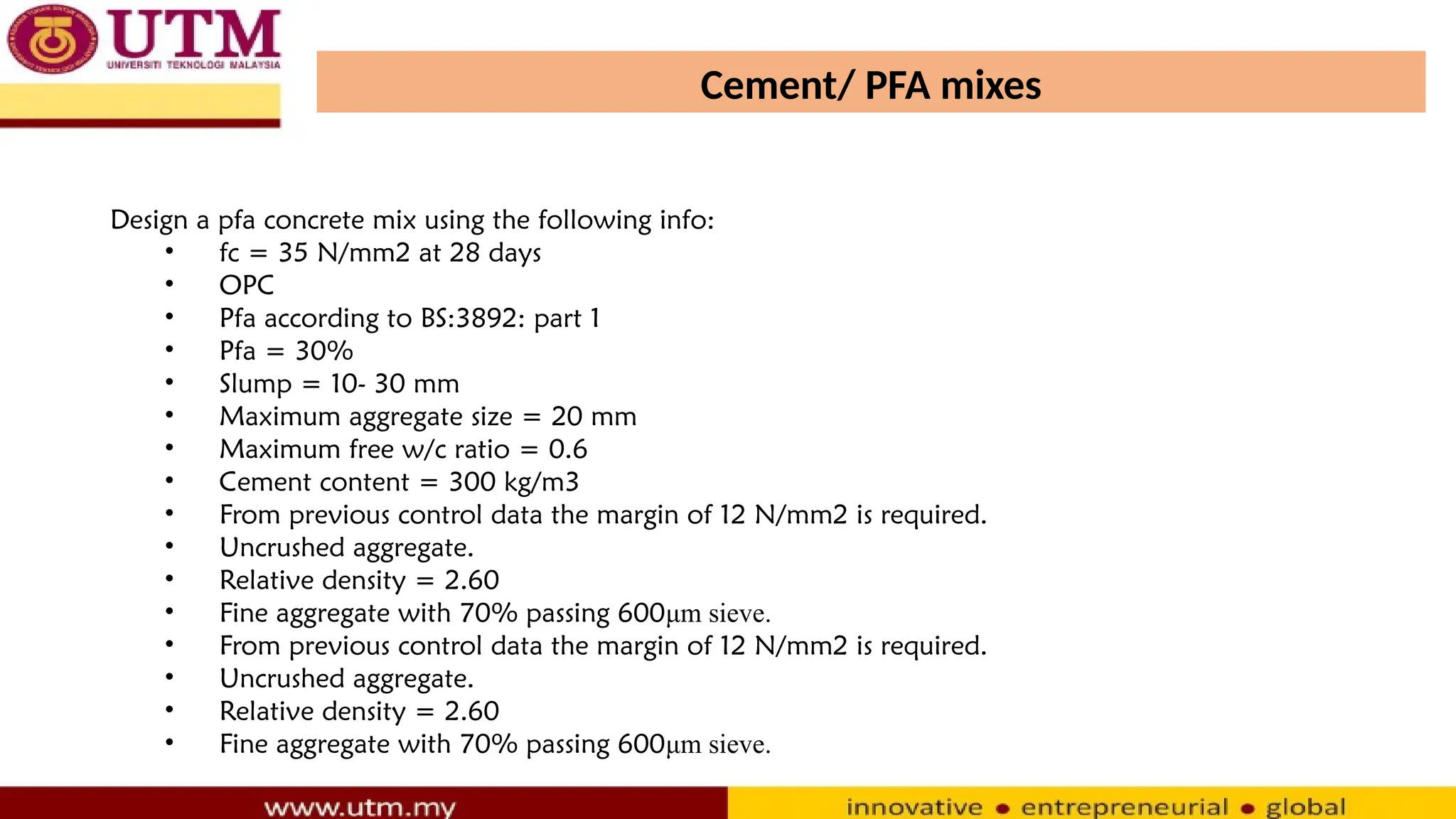 Cement/ PFA mixes
Design a pfa concrete mix using the following info:
• fc = 35 N/mm2 at 28 days
• OPC
• Pfa according to BS:3892: part 1
• Pfa = 30%
• Slump = 10- 30 mm
• Maximum aggregate size = 20 mm
• Maximum free w/c ratio = 0.6
• Cement content = 300 kg/m3
• From previous control data the margin of 12 N/mm2 is required.
• Uncrushed aggregate.
• Relative density = 2.60
• Fine aggregate with 70% passing 600μm sieve.
• From previous control data the margin of 12 N/mm2 is required.
• Uncrushed aggregate.
• Relative density = 2.60
• Fine aggregate with 70% passing 600μm sieve.
 