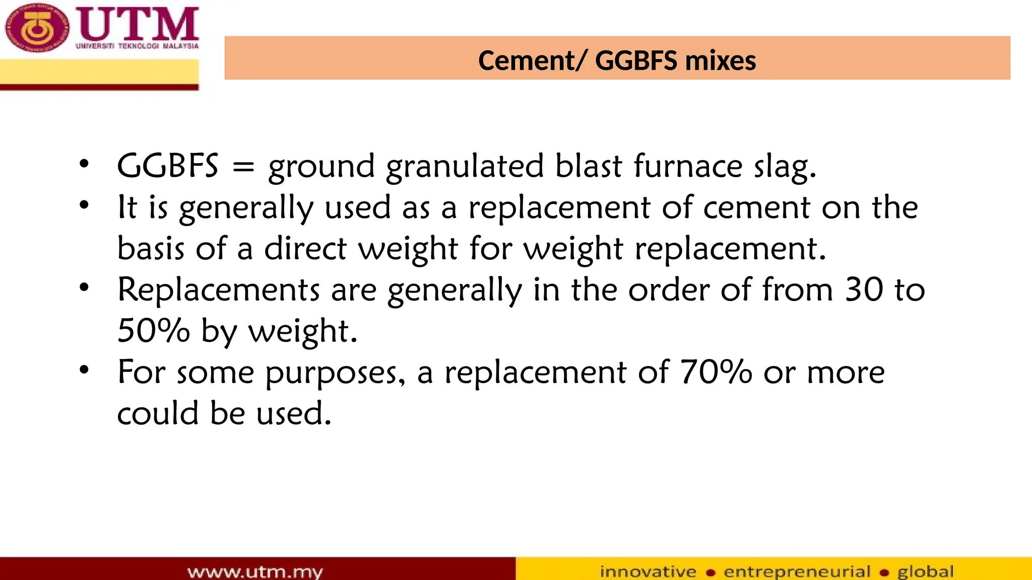 Cement/ GGBFS mixes
• GGBFS = ground granulated blast furnace slag.
• It is generally used as a replacement of cement on the
basis of a direct weight for weight replacement.
• Replacements are generally in the order of from 30 to
50% by weight.
• For some purposes, a replacement of 70% or more
could be used.
 