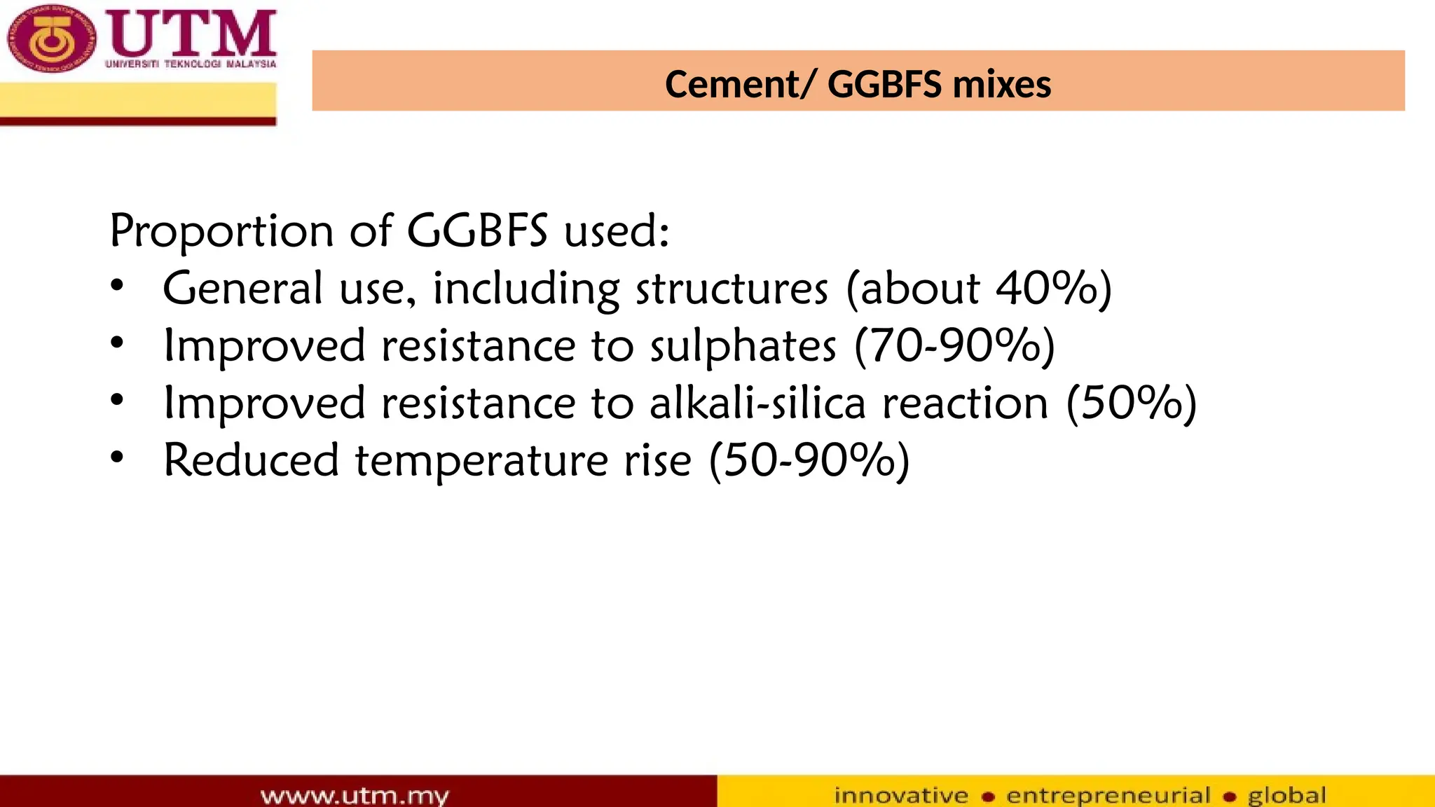 Cement/ GGBFS mixes
Proportion of GGBFS used:
• General use, including structures (about 40%)
• Improved resistance to sulphates (70-90%)
• Improved resistance to alkali-silica reaction (50%)
• Reduced temperature rise (50-90%)
 