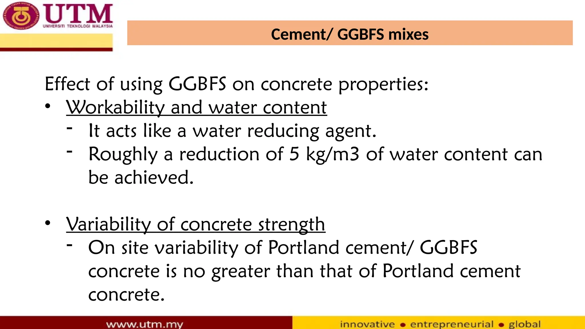 Cement/ GGBFS mixes
Effect of using GGBFS on concrete properties:
• Workability and water content
- It acts like a water reducing agent.
- Roughly a reduction of 5 kg/m3 of water content can
be achieved.
• Variability of concrete strength
- On site variability of Portland cement/ GGBFS
concrete is no greater than that of Portland cement
concrete.
 