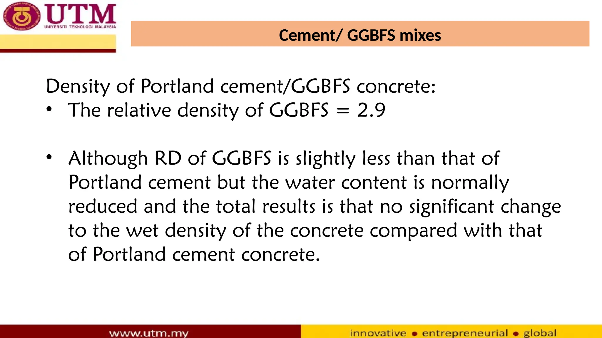 Cement/ GGBFS mixes
Density of Portland cement/GGBFS concrete:
• The relative density of GGBFS = 2.9
• Although RD of GGBFS is slightly less than that of
Portland cement but the water content is normally
reduced and the total results is that no significant change
to the wet density of the concrete compared with that
of Portland cement concrete.
 