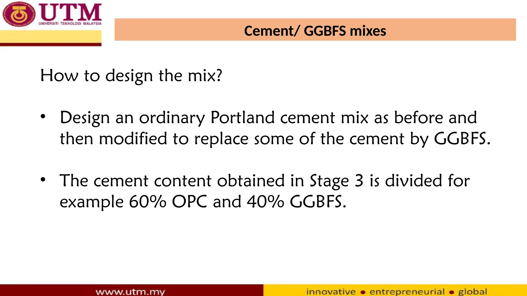 Cement/ GGBFS mixes
How to design the mix?
• Design an ordinary Portland cement mix as before and
then modified to replace some of the cement by GGBFS.
• The cement content obtained in Stage 3 is divided for
example 60% OPC and 40% GGBFS.
 