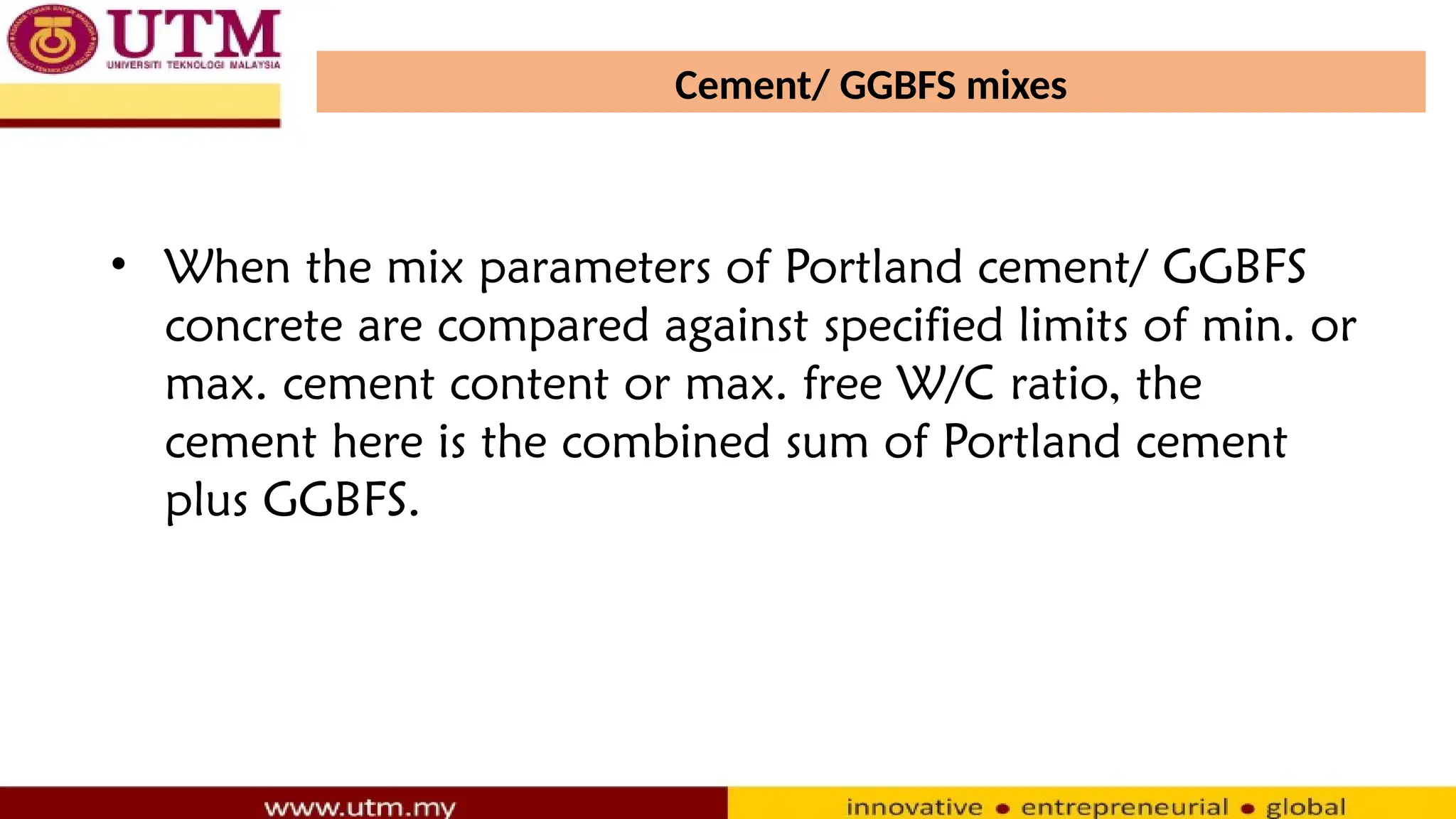 Cement/ GGBFS mixes
• When the mix parameters of Portland cement/ GGBFS
concrete are compared against specified limits of min. or
max. cement content or max. free W/C ratio, the
cement here is the combined sum of Portland cement
plus GGBFS.
 
