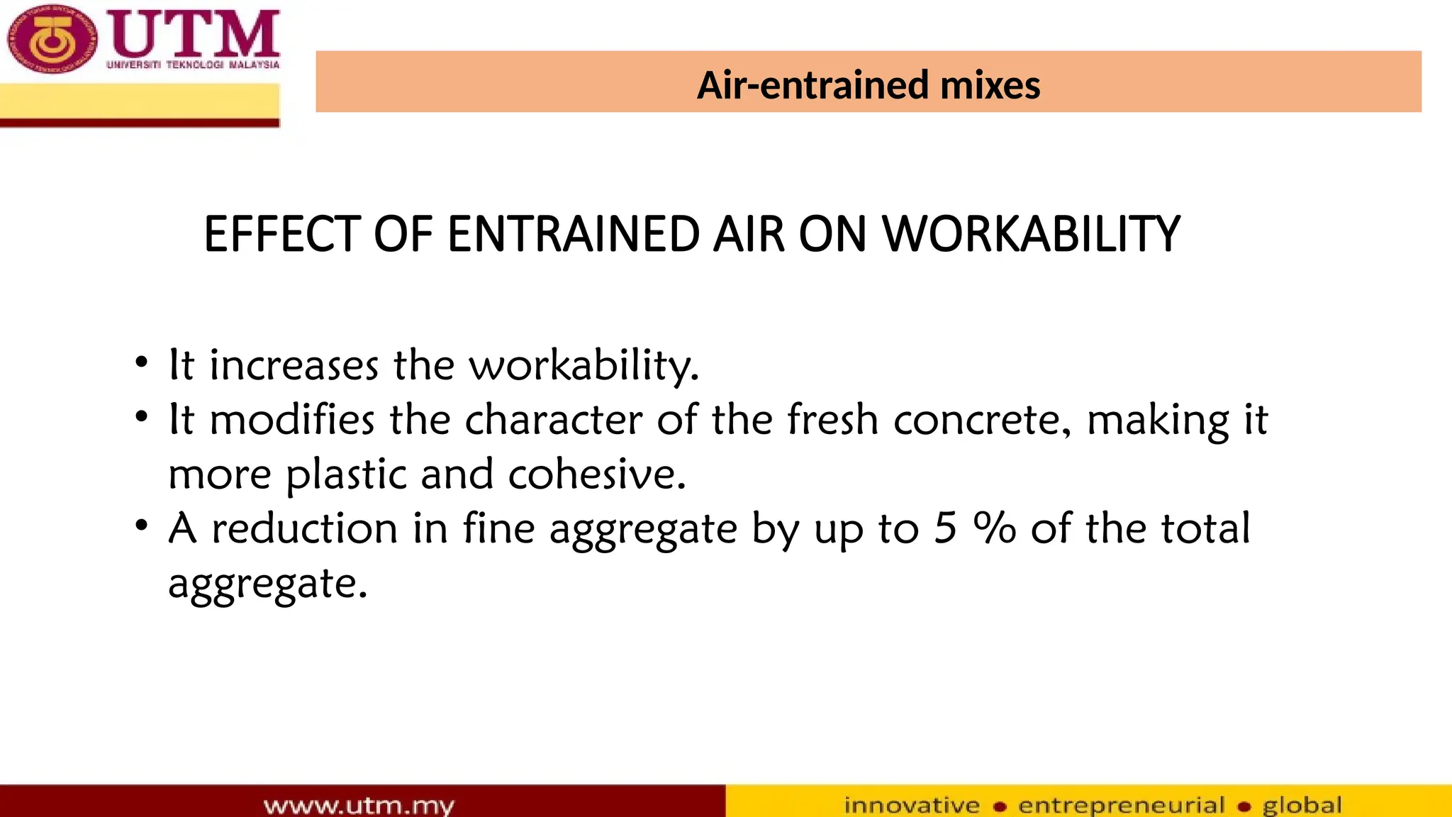 Air-entrained mixes
• It increases the workability.
• It modifies the character of the fresh concrete, making it
more plastic and cohesive.
• A reduction in fine aggregate by up to 5 % of the total
aggregate.
EFFECT OF ENTRAINED AIR ON WORKABILITY
 