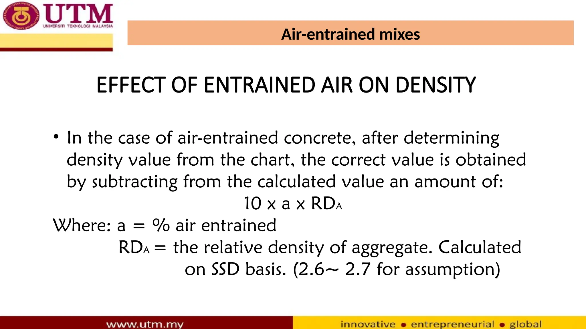 Air-entrained mixes
• In the case of air-entrained concrete, after determining
density value from the chart, the correct value is obtained
by subtracting from the calculated value an amount of:
10 x a x RDA
Where: a = % air entrained
RDA = the relative density of aggregate. Calculated
on SSD basis. (2.6~ 2.7 for assumption)
EFFECT OF ENTRAINED AIR ON DENSITY
 