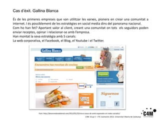 Cas d’èxit. Gallina Blanca

És de les primeres empreses que van utilitzar les xarxes, pionera en crear una comunitat a
internet. I és possiblement de les estratègies en social media dins del panorama nacional.
Com ho han fet? Aportant valor al client, creant una comunitat on tots els seguidors poden
enviar receptes, opinar i relacionar-se amb l’empresa.
Han montat la seva estratègia amb 5 canals:
La web corporativa, el Facebook, el Blog, el Youtube i el Twitter.




                 Font: http://desenredandolared.com/2012/01/25/cinco-casos-de-exito-espanoles-en-redes-sociales/
                                                                       C4M. Grup 3 · I.TIC 1semestre 2012. Universitat Oberta de Catalunya
 