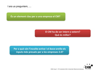 I ara us preguntem, …



  És un element clau per a una empresa el CM?




                                   El CM ha de ser intern o extern?
                                           Què és millor?




     Per a què són l’escolta activa i el boca-orella els
       inputs més preuats per a les empreses 2.0?




                                         C4M. Grup 3 · I.TIC 1semestre 2012. Universitat Oberta de Catalunya
 