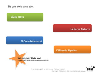 Els gats de la casa sóm:



  L’Àlex Oliva



                                                                                                               La Nerea Gabarre



              El Quim Monserrat


                                                                                    L’Elisenda Ripollès

         Vols més info? Clicka aquí
         O copia: http://384161-90548.uoc.wikispaces.net/C4M




                               Si heu llegit fins aquí, és que us ha interessat el contingut … gràcies!
                                                                          C4M. Grup 3 · I.TIC 1semestre 2012. Universitat Oberta de Catalunya
 