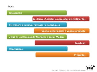 Índex

 Introducció

                       Les Xarxes Socials i la necessitat de gestinar-les

 Els mitjans a la xarxa, rànkings i estadístiques

                               Vendre experiències o vendre producte

 ¿Què és un Community Manager o Social Media?

                                                                                       Cas d’èxit

 Conclusions

                                                                                     Preguntes




                                         C4M. Grup 3 · I.TIC 1semestre 2012. Universitat Oberta de Catalunya
 