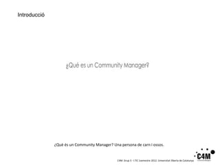 Introducció




              ¿Què és un Community Manager? Una persona de carn i ossos.


                                               C4M. Grup 3 · I.TIC 1semestre 2012. Universitat Oberta de Catalunya
 