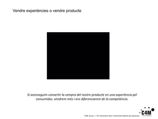 Vendre experiències o vendre producte




       Si aconseguim convertir la compra del nostre producte en una experiència pel
             consumidor, vendrem més i ens diferenciarem de la competència.



                                              C4M. Grup 3 · I.TIC 1semestre 2012. Universitat Oberta de Catalunya
 