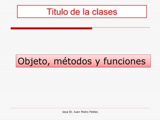 Titulo de la clases




Objeto, métodos y funciones




          Java Dr. Juan Pedro Febles
 