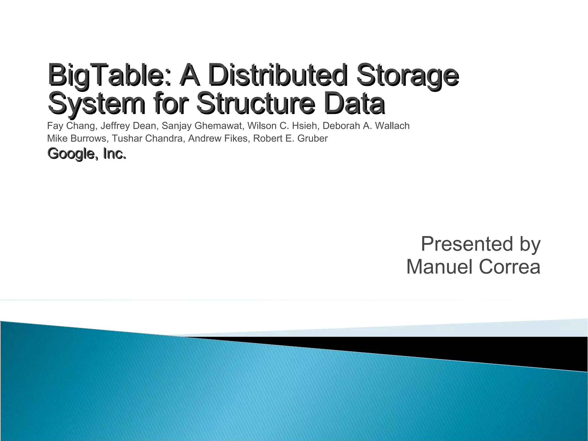 Presented by
Manuel Correa
BigTable: A Distributed StorageBigTable: A Distributed Storage
System for Structure DataSystem for Structure Data
Fay Chang, Jeffrey Dean, Sanjay Ghemawat, Wilson C. Hsieh, Deborah A. Wallach
Mike Burrows, Tushar Chandra, Andrew Fikes, Robert E. Gruber
Google, Inc.Google, Inc.
 
