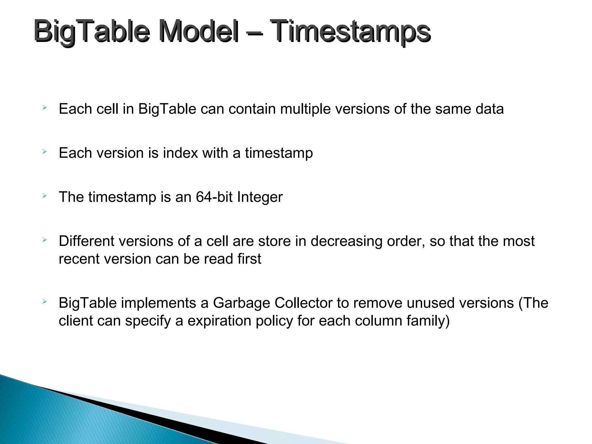 
Each cell in BigTable can contain multiple versions of the same data

Each version is index with a timestamp

The timestamp is an 64-bit Integer

Different versions of a cell are store in decreasing order, so that the most
recent version can be read first

BigTable implements a Garbage Collector to remove unused versions (The
client can specify a expiration policy for each column family)
BigTable Model – TimestampsBigTable Model – Timestamps
 