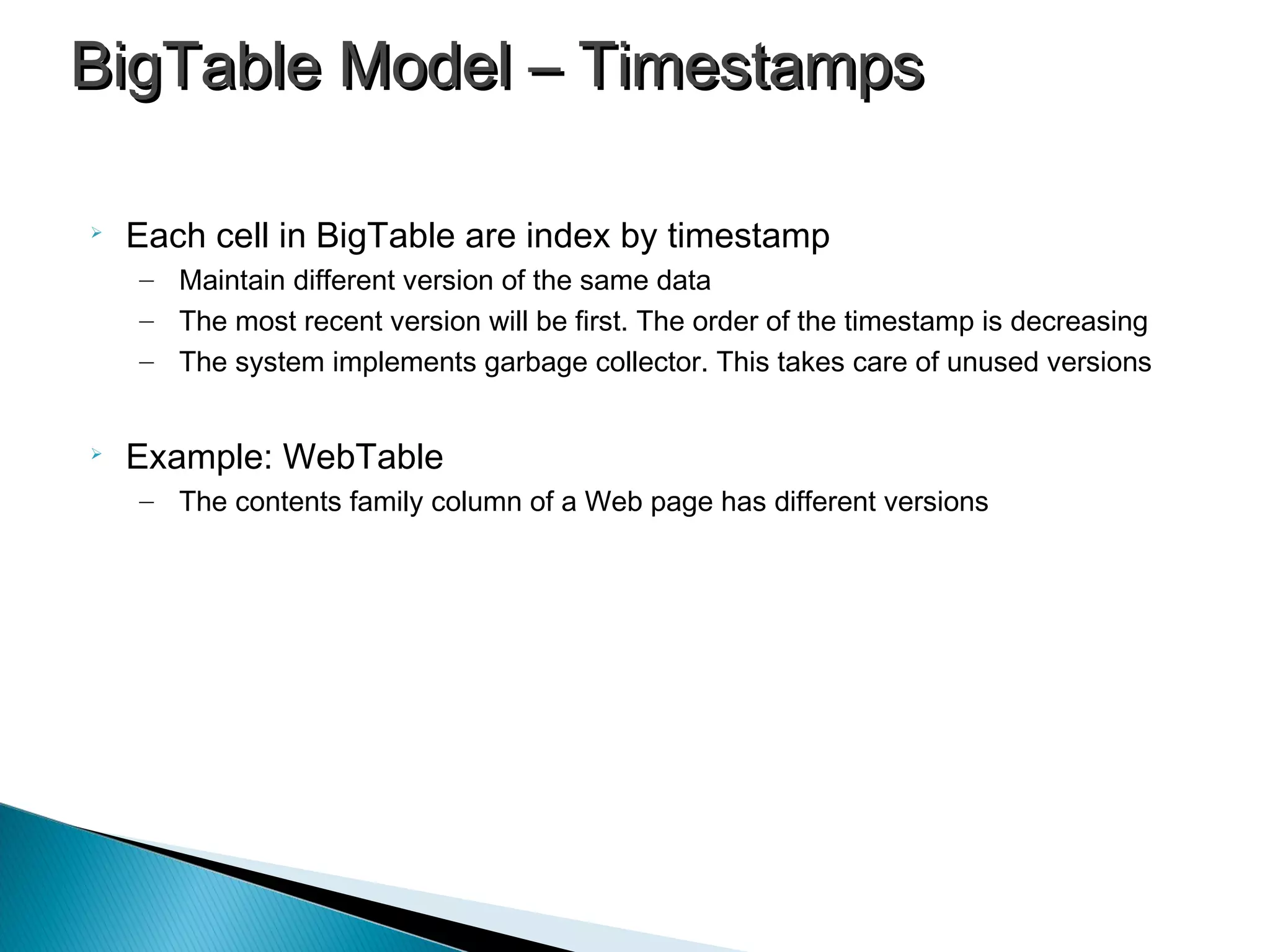 
Each cell in BigTable are index by timestamp
– Maintain different version of the same data
– The most recent version will be first. The order of the timestamp is decreasing
– The system implements garbage collector. This takes care of unused versions

Example: WebTable
– The contents family column of a Web page has different versions
BigTable Model – TimestampsBigTable Model – Timestamps
 