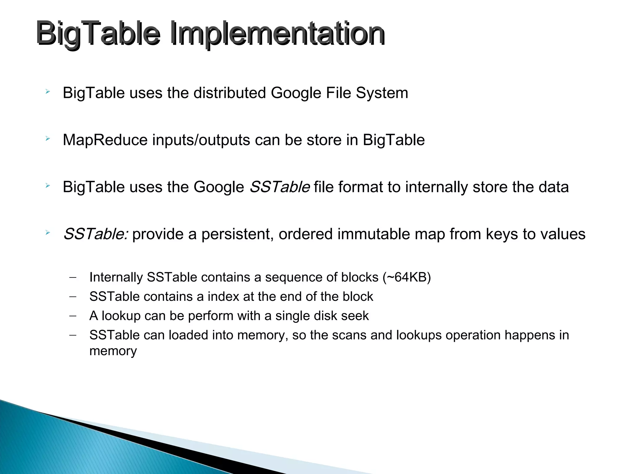 BigTable ImplementationBigTable Implementation

BigTable uses the distributed Google File System

MapReduce inputs/outputs can be store in BigTable

BigTable uses the Google SSTable file format to internally store the data

SSTable: provide a persistent, ordered immutable map from keys to values
– Internally SSTable contains a sequence of blocks (~64KB)
– SSTable contains a index at the end of the block
– A lookup can be perform with a single disk seek
– SSTable can loaded into memory, so the scans and lookups operation happens in
memory
 
