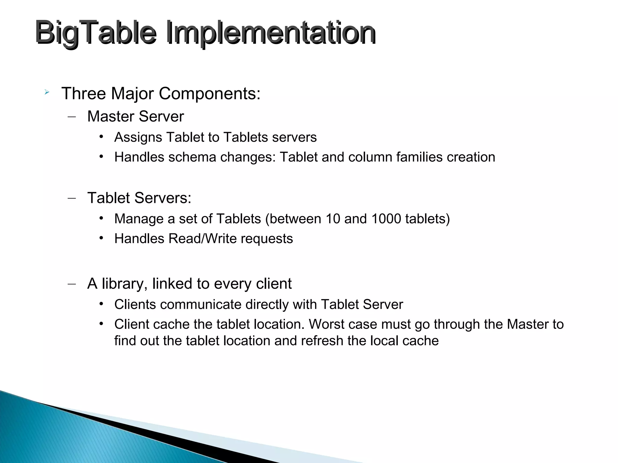 
Three Major Components:
– Master Server
• Assigns Tablet to Tablets servers
• Handles schema changes: Tablet and column families creation
– Tablet Servers:
• Manage a set of Tablets (between 10 and 1000 tablets)
• Handles Read/Write requests
– A library, linked to every client
• Clients communicate directly with Tablet Server
• Client cache the tablet location. Worst case must go through the Master to
find out the tablet location and refresh the local cache
BigTable ImplementationBigTable Implementation
 