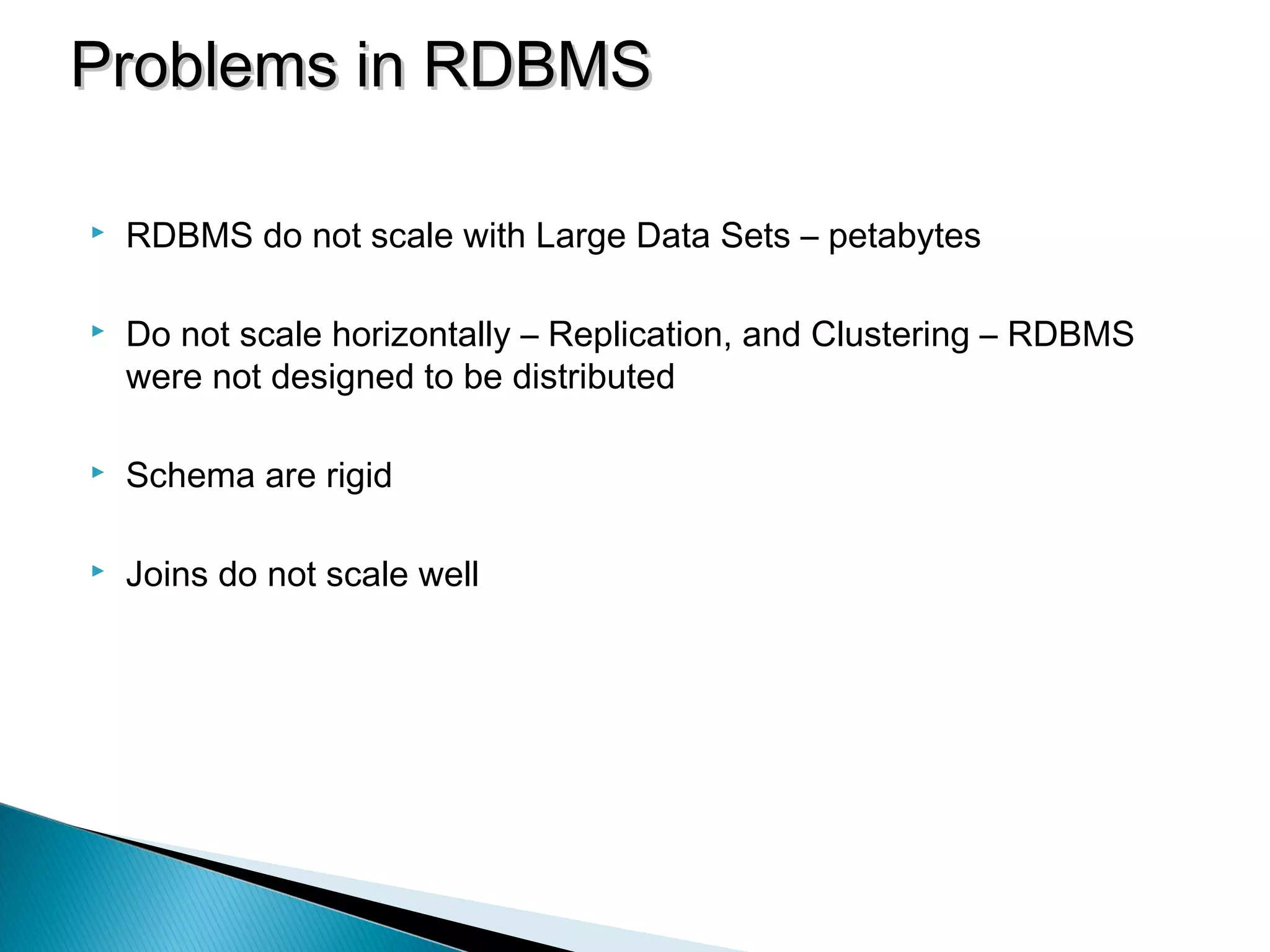  RDBMS do not scale with Large Data Sets – petabytes
 Do not scale horizontally – Replication, and Clustering – RDBMS
were not designed to be distributed
 Schema are rigid
 Joins do not scale well
Problems in RDBMSProblems in RDBMS
 