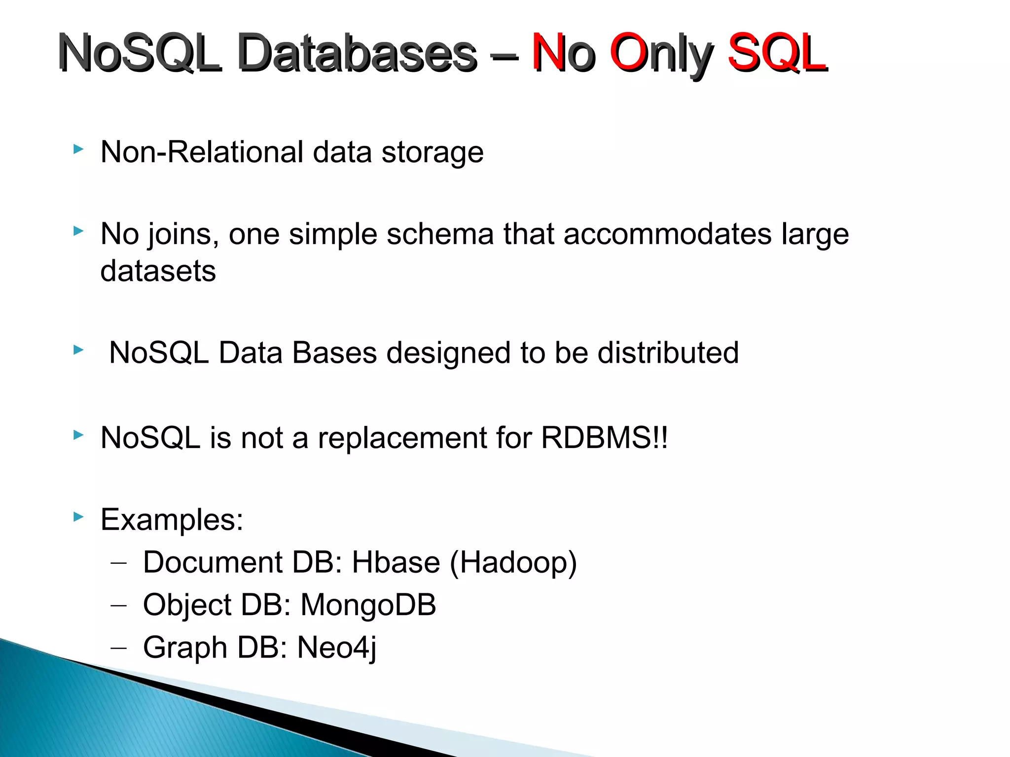  Non-Relational data storage
 No joins, one simple schema that accommodates large
datasets
 NoSQL Data Bases designed to be distributed
 NoSQL is not a replacement for RDBMS!!
 Examples:
– Document DB: Hbase (Hadoop)
– Object DB: MongoDB
– Graph DB: Neo4j
NoSQL Databases –NoSQL Databases – NNoo OOnlynly SQLSQL
 