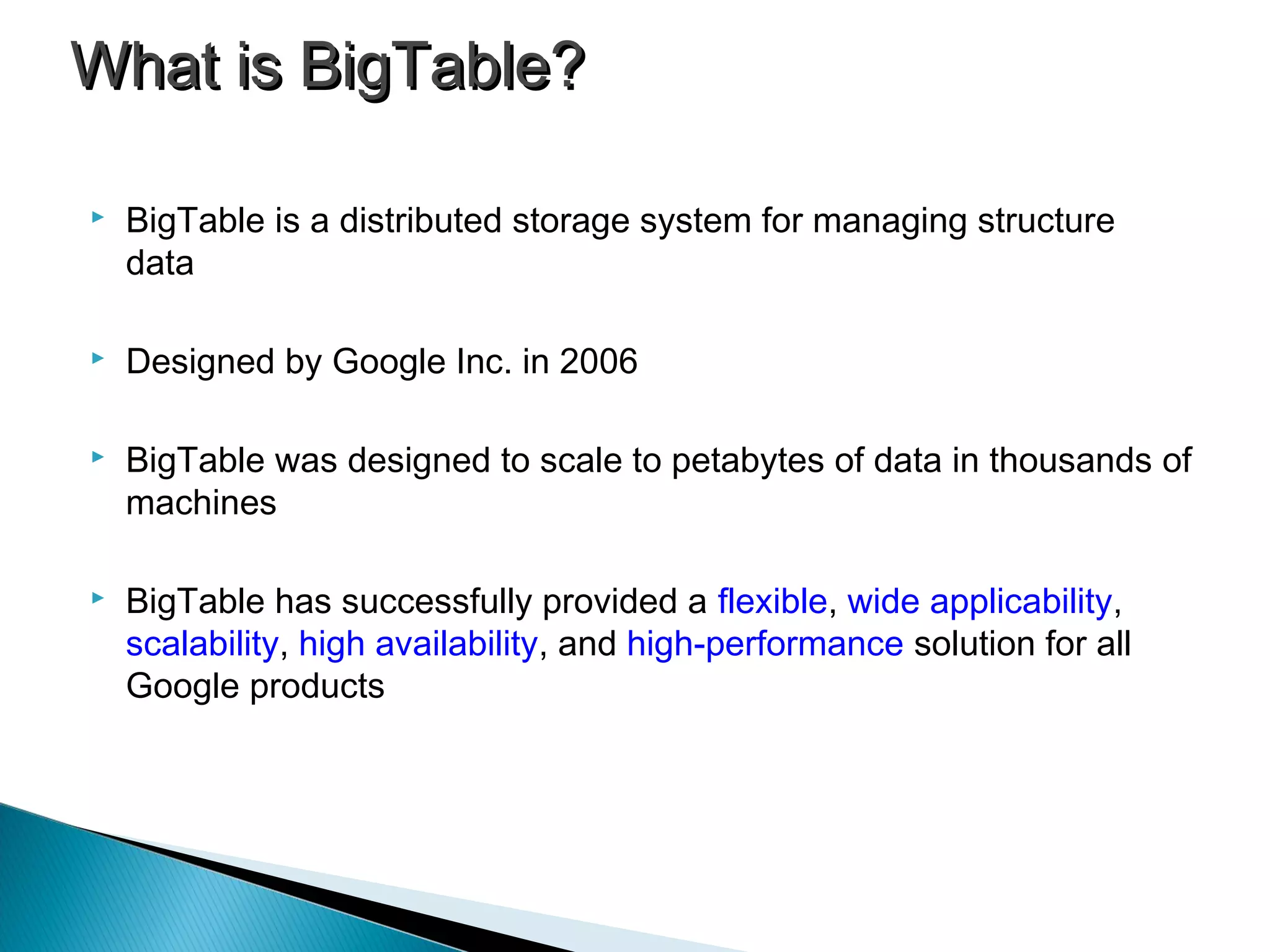  BigTable is a distributed storage system for managing structure
data
 Designed by Google Inc. in 2006
 BigTable was designed to scale to petabytes of data in thousands of
machines
 BigTable has successfully provided a flexible, wide applicability,
scalability, high availability, and high-performance solution for all
Google products
What is BigTable?What is BigTable?
 