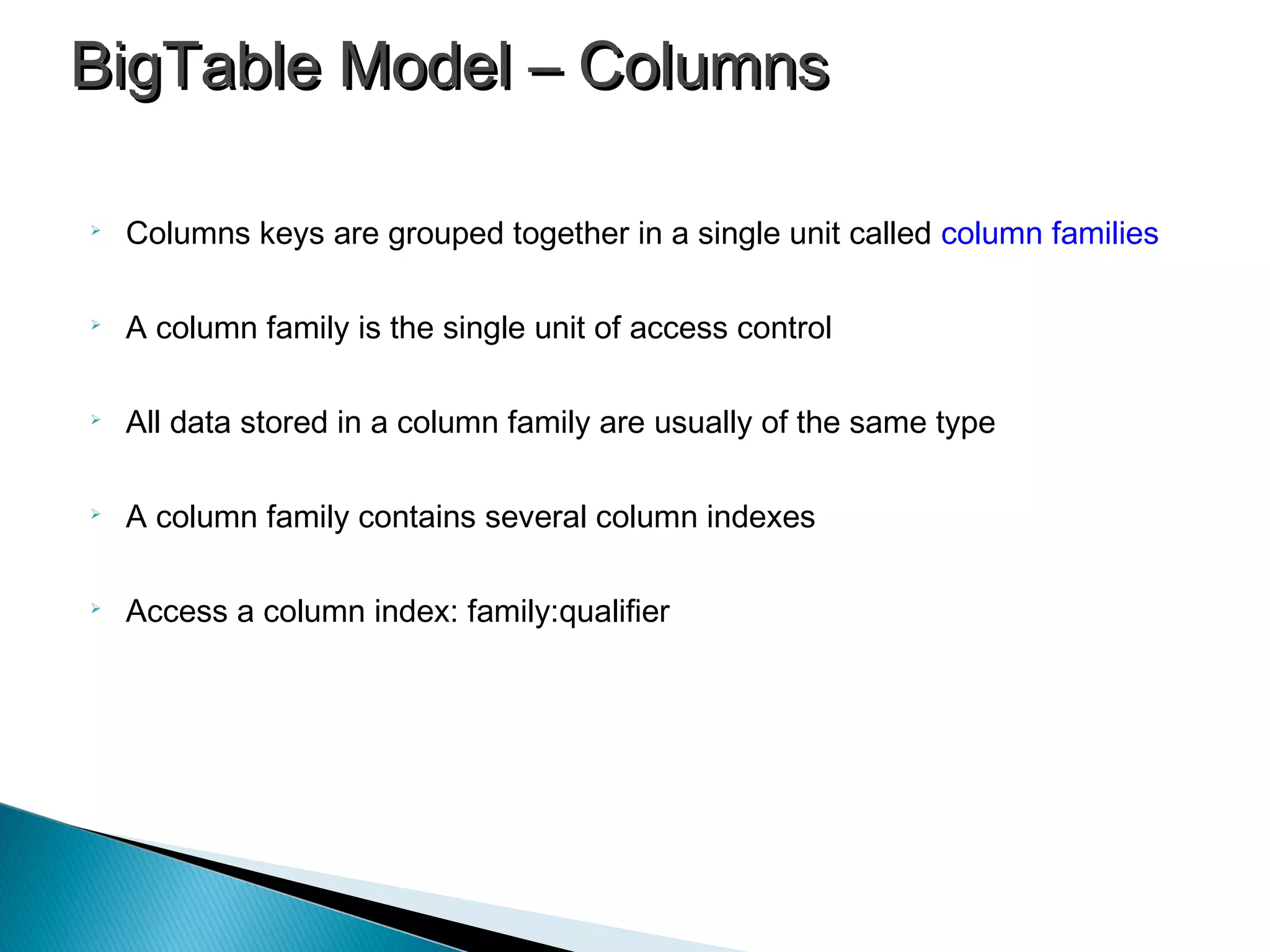 
Columns keys are grouped together in a single unit called column families

A column family is the single unit of access control

All data stored in a column family are usually of the same type

A column family contains several column indexes

Access a column index: family:qualifier
BigTable Model – ColumnsBigTable Model – Columns
 