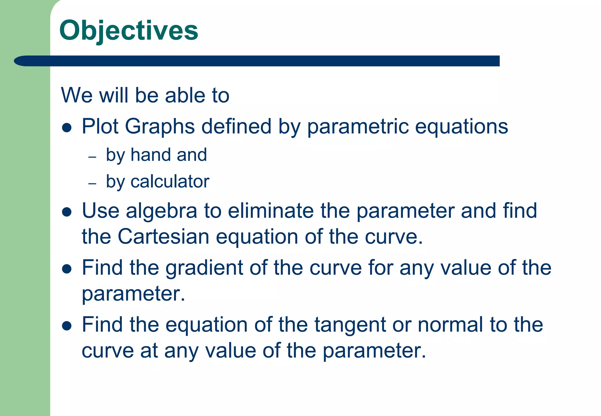 ObjectivesWe will be able to Plot Graphs defined by parametric equationsby hand and by calculatorUse algebra to eliminate the parameter and find the Cartesian equation of the curve.Find the gradient of the curve for any value of the parameter.Find the equation of the tangent or normal to the curve at any value of the parameter.