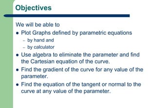 ObjectivesWe will be able to Plot Graphs defined by parametric equationsby hand and by calculatorUse algebra to eliminate the parameter and find the Cartesian equation of the curve.Find the gradient of the curve for any value of the parameter.Find the equation of the tangent or normal to the curve at any value of the parameter.