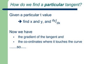How do we find a particular tangent?Given a particular t value  find x and y, and dy/dxNow we have the gradient of the tangent and 