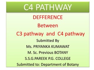 C4 PATHWAY
DEFFERENCE
Between
C3 pathway and C4 pathway
Submitted By
Ms. PRIYANKA KUMAWAT
M. Sc. Previous BOTANY
S.S.G.PAREEK P.G. COLLEGE
Submitted to: Department of Botany
 