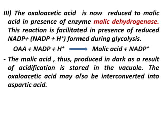 III) The oxaloacetic acid is now reduced to malic
acid in presence of enzyme malic dehydrogenase.
This reaction is facilitated in presence of reduced
NADP+ (NADP + H⁺) formed during glycolysis.
OAA + NADP + H⁺ Malic acid + NADP⁺
- The malic acid , thus, produced in dark as a result
of acidification is stored in the vacuole. The
oxaloacetic acid may also be interconverted into
aspartic acid.
 