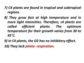 7) C4 plants are found in tropical and subtropical
regions.
8) They grow fast at high temperature and in
more light intensities. Therefore, c4 plants are
called efficient plants. The optimum
temperature for their growth varies from 30 to
45˚C.
9) In C4 plants, the O2 has no inhibitory effect.
10) They lack photo- respiration.
 