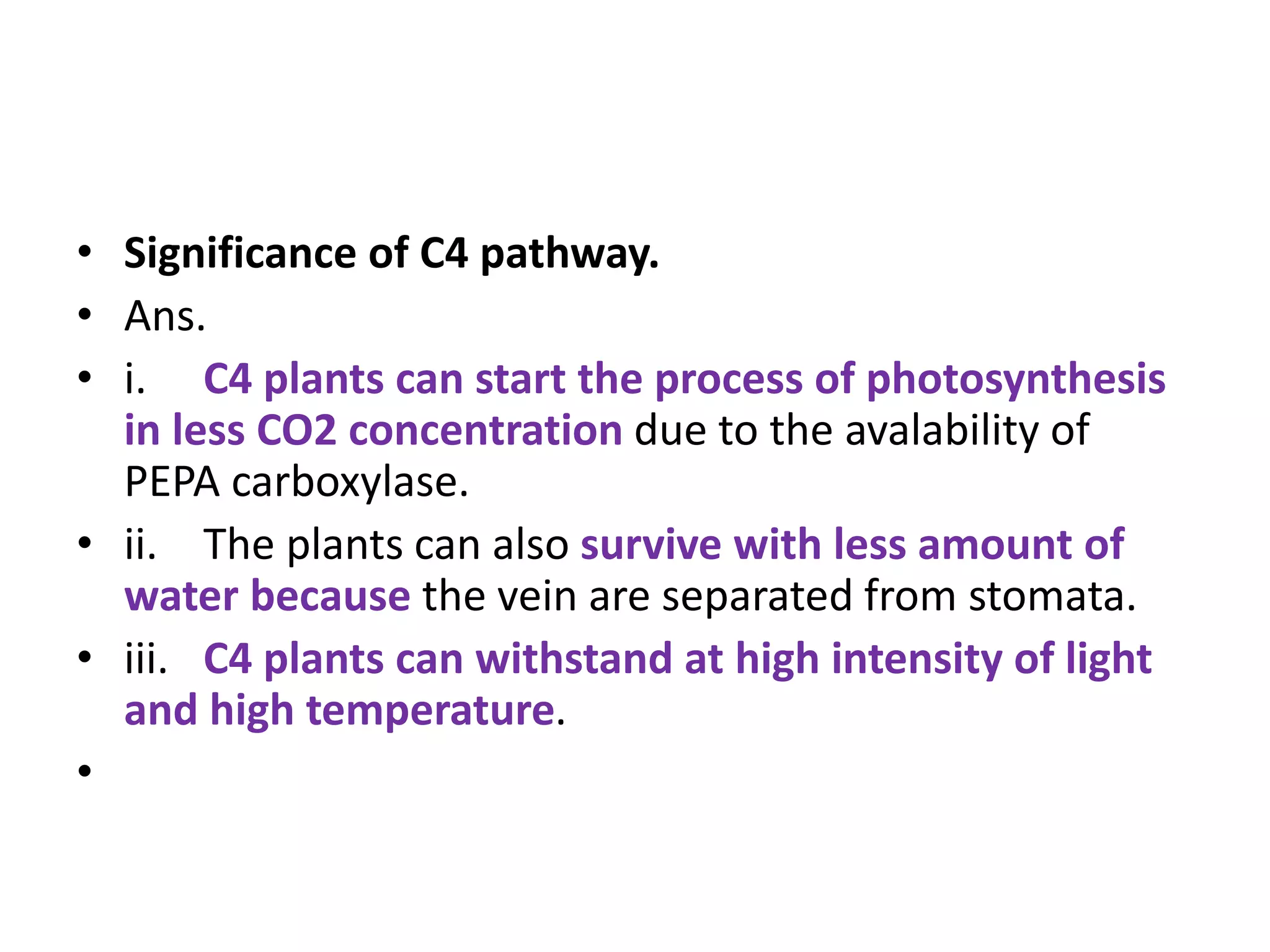• Significance of C4 pathway.
• Ans.
• i. C4 plants can start the process of photosynthesis
in less CO2 concentration due to the avalability of
PEPA carboxylase.
• ii. The plants can also survive with less amount of
water because the vein are separated from stomata.
• iii. C4 plants can withstand at high intensity of light
and high temperature.
•
 
