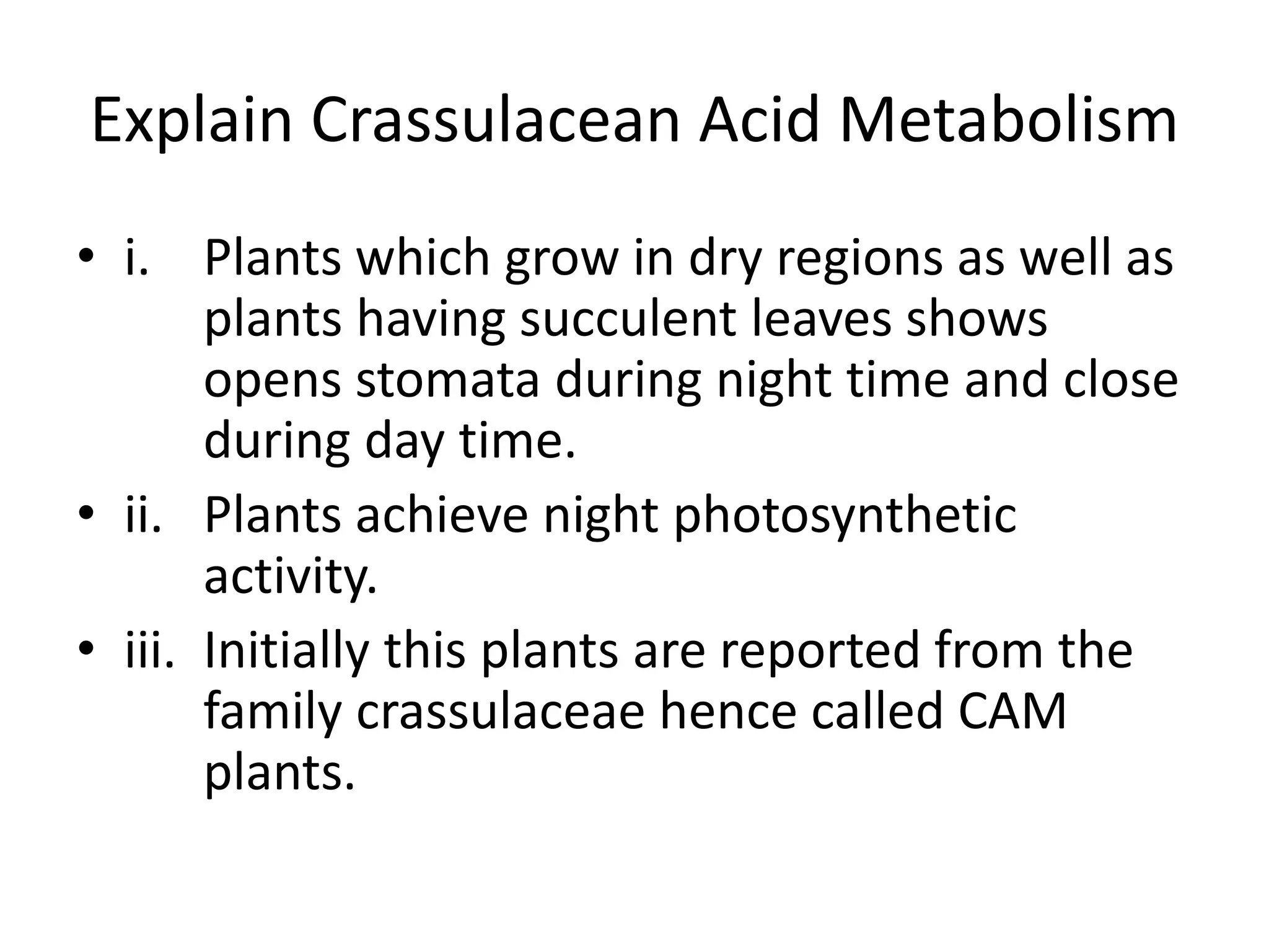 Explain Crassulacean Acid Metabolism
• i. Plants which grow in dry regions as well as
plants having succulent leaves shows
opens stomata during night time and close
during day time.
• ii. Plants achieve night photosynthetic
activity.
• iii. Initially this plants are reported from the
family crassulaceae hence called CAM
plants.
 