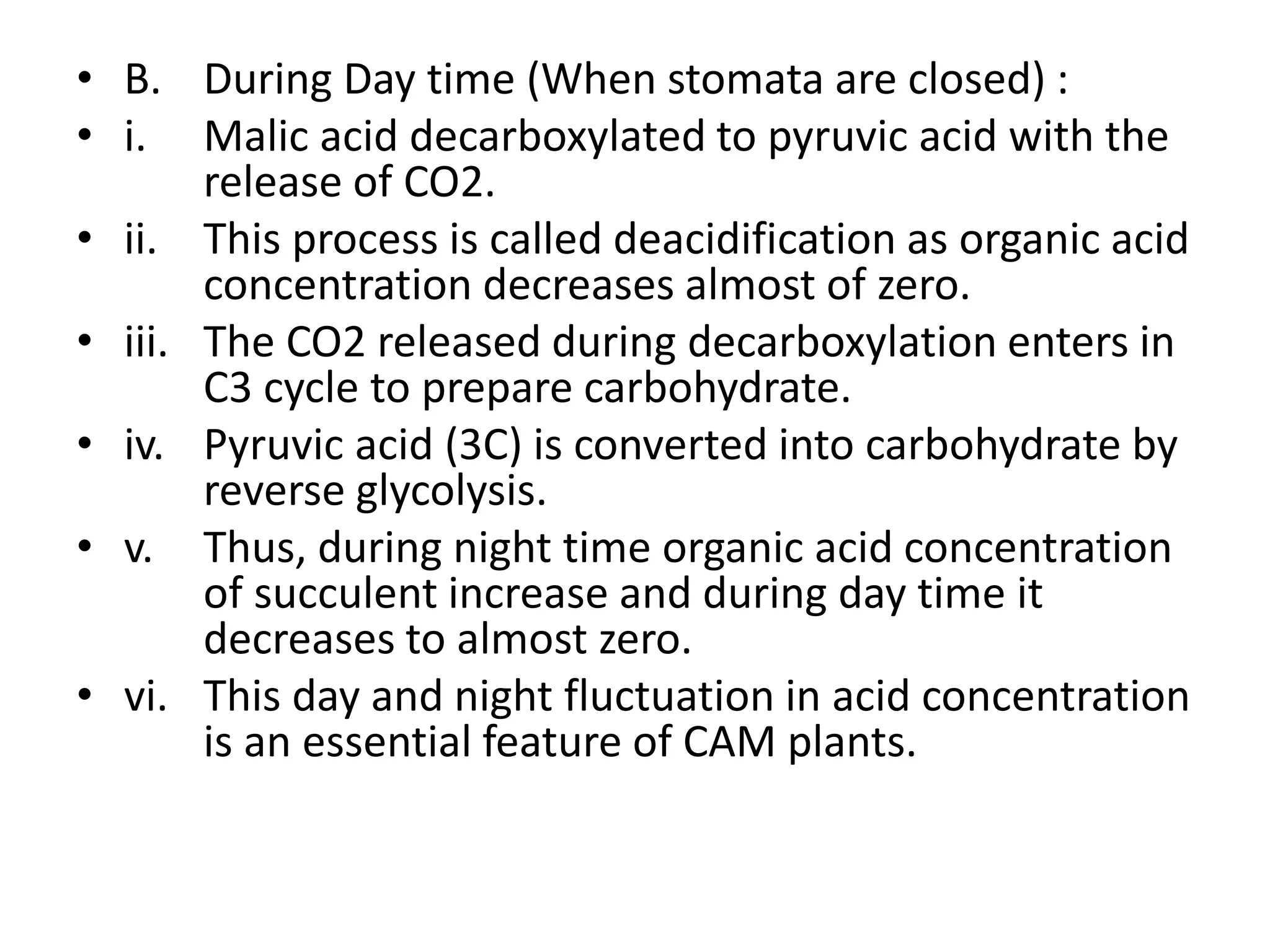 • B. During Day time (When stomata are closed) :
• i. Malic acid decarboxylated to pyruvic acid with the
release of CO2.
• ii. This process is called deacidification as organic acid
concentration decreases almost of zero.
• iii. The CO2 released during decarboxylation enters in
C3 cycle to prepare carbohydrate.
• iv. Pyruvic acid (3C) is converted into carbohydrate by
reverse glycolysis.
• v. Thus, during night time organic acid concentration
of succulent increase and during day time it
decreases to almost zero.
• vi. This day and night fluctuation in acid concentration
is an essential feature of CAM plants.
 