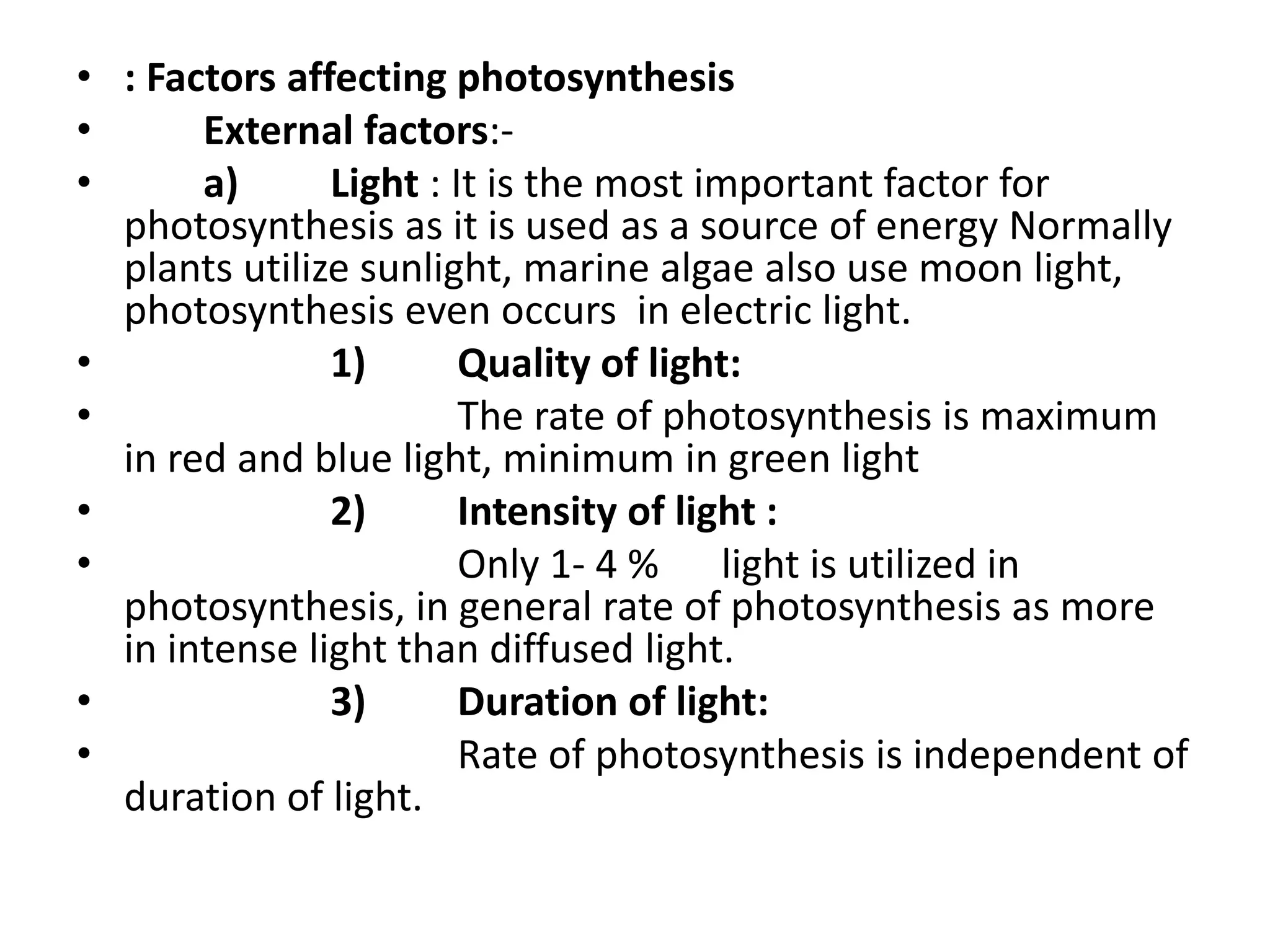 • : Factors affecting photosynthesis
• External factors:-
• a) Light : It is the most important factor for
photosynthesis as it is used as a source of energy Normally
plants utilize sunlight, marine algae also use moon light,
photosynthesis even occurs in electric light.
• 1) Quality of light:
• The rate of photosynthesis is maximum
in red and blue light, minimum in green light
• 2) Intensity of light :
• Only 1- 4 % light is utilized in
photosynthesis, in general rate of photosynthesis as more
in intense light than diffused light.
• 3) Duration of light:
• Rate of photosynthesis is independent of
duration of light.
 